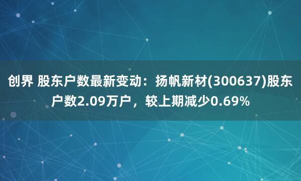 创界 股东户数最新变动：扬帆新材(300637)股东户数2.09万户，较上期减少0.69%