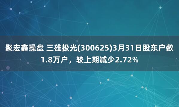 聚宏鑫操盘 三雄极光(300625)3月31日股东户数1.8万户，较上期减少2.72%