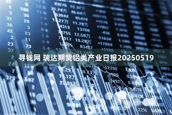 寻钱网 瑞达期货铝类产业日报20250519