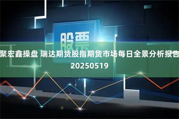 聚宏鑫操盘 瑞达期货股指期货市场每日全景分析报告20250519