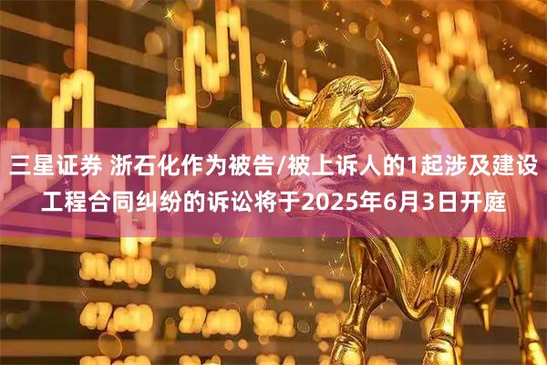 三星证券 浙石化作为被告/被上诉人的1起涉及建设工程合同纠纷的诉讼将于2025年6月3日开庭