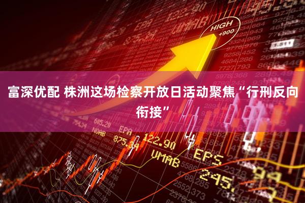 富深优配 株洲这场检察开放日活动聚焦“行刑反向衔接”