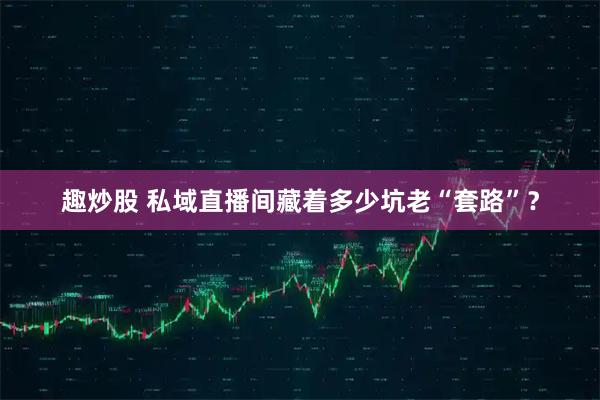 趣炒股 私域直播间藏着多少坑老“套路”？