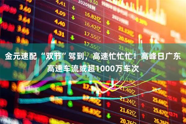 金元速配 “双节”驾到，高速忙忙忙！高峰日广东高速车流或超1000万车次