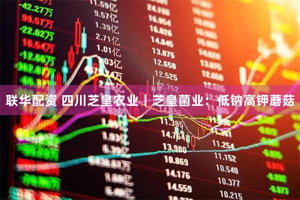 联华配资 四川芝皇农业丨芝皇菌业：低钠高钾蘑菇