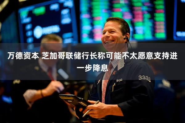 万德资本 芝加哥联储行长称可能不太愿意支持进一步降息