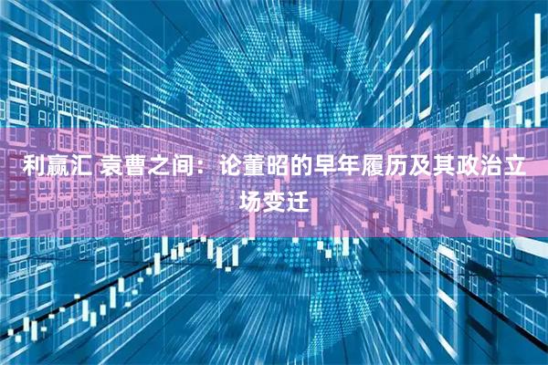 利赢汇 袁曹之间：论董昭的早年履历及其政治立场变迁