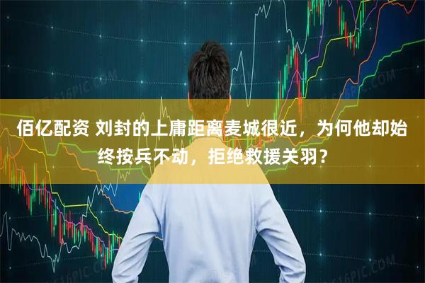 佰亿配资 刘封的上庸距离麦城很近，为何他却始终按兵不动，拒绝救援关羽？