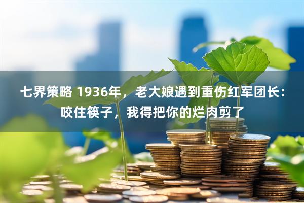 七界策略 1936年，老大娘遇到重伤红军团长：咬住筷子，我得把你的烂肉剪了