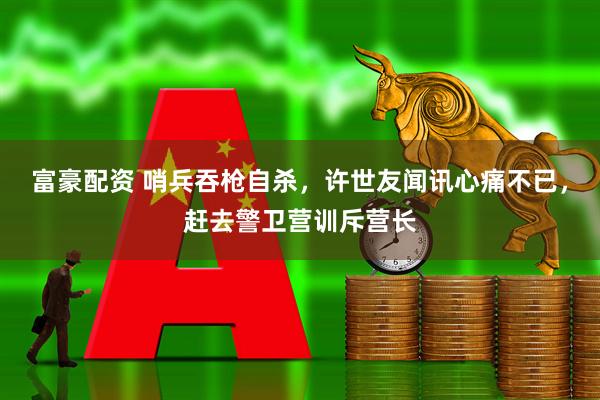 富豪配资 哨兵吞枪自杀，许世友闻讯心痛不已，赶去警卫营训斥营长