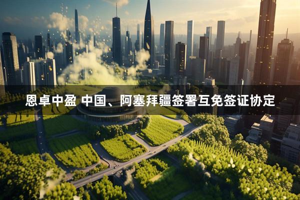 恩卓中盈 中国、阿塞拜疆签署互免签证协定