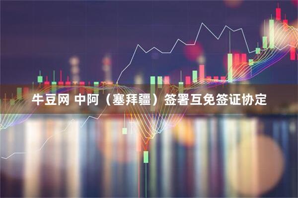 牛豆网 中阿（塞拜疆）签署互免签证协定