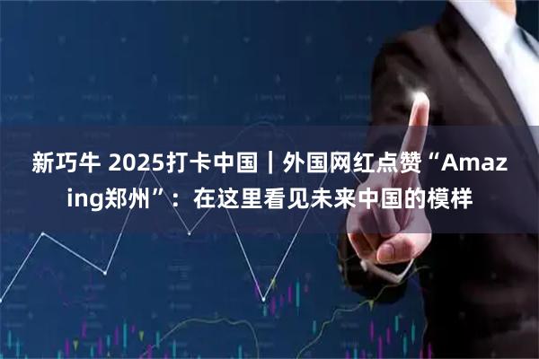 新巧牛 2025打卡中国｜外国网红点赞“Amazing郑州”：在这里看见未来中国的模样