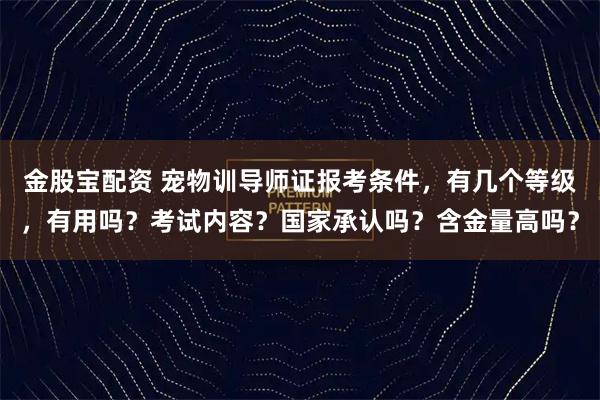 金股宝配资 宠物训导师证报考条件，有几个等级，有用吗？考试内容？国家承认吗？含金量高吗？