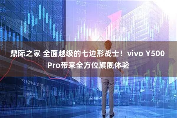 鼎际之家 全面越级的七边形战士！vivo Y500 Pro带来全方位旗舰体验