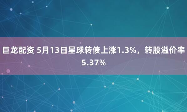 巨龙配资 5月13日星球转债上涨1.3%，转股溢价率5.37%