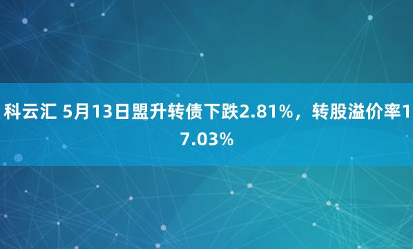 科云汇 5月13日盟升转债下跌2.81%，转股溢价率17.03%