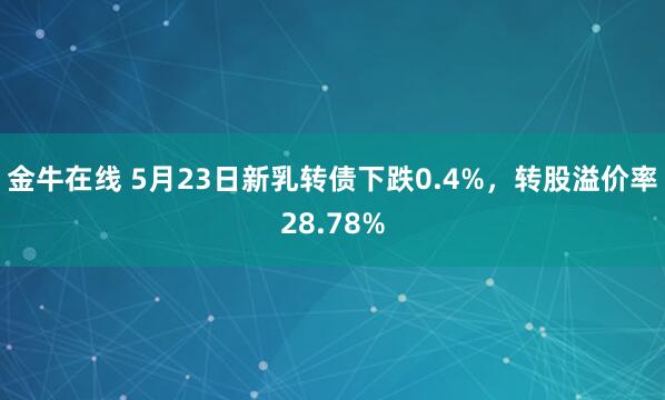 金牛在线 5月23日新乳转债下跌0.4%，转股溢价率28.78%