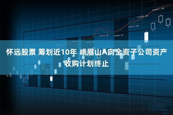 怀远股票 筹划近10年 峨眉山A向全资子公司资产收购计划终止