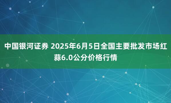 中国银河证券 2025年6月5日全国主要批发市场红蒜6.0公分价格行情