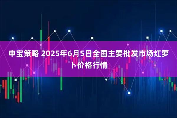 申宝策略 2025年6月5日全国主要批发市场红萝卜价格行情