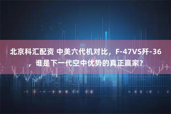 北京科汇配资 中美六代机对比，F-47VS歼-36，谁是下一代空中优势的真正赢家？
