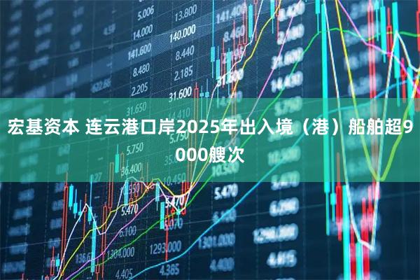 宏基资本 连云港口岸2025年出入境（港）船舶超9000艘次