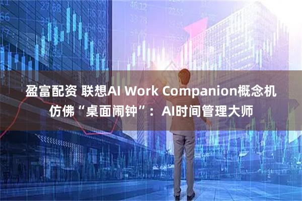 盈富配资 联想AI Work Companion概念机仿佛“桌面闹钟”：AI时间管理大师