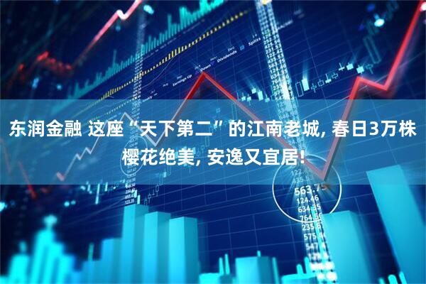 东润金融 这座“天下第二”的江南老城, 春日3万株樱花绝美, 安逸又宜居!