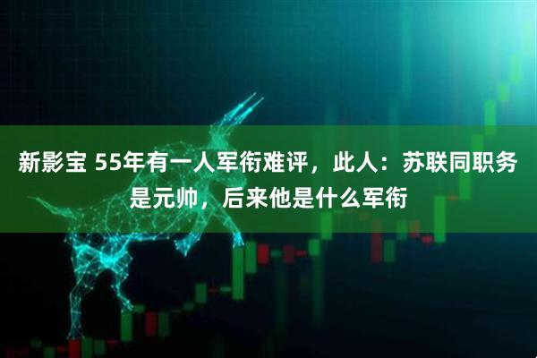 新影宝 55年有一人军衔难评，此人：苏联同职务是元帅，后来他是什么军衔